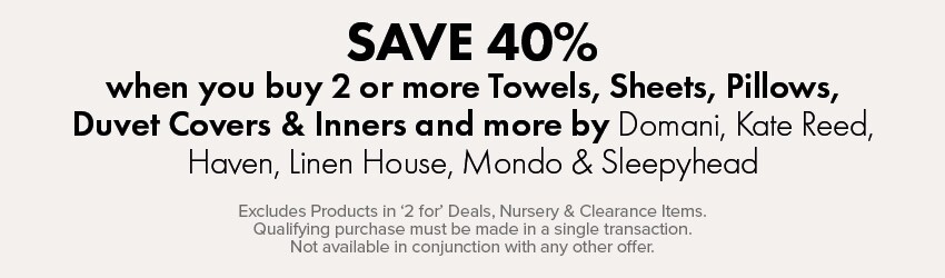 SAVE 40% when you buy 2 or more Towels, Sheets, Pillows, Duvet Covers & Inners and more by Domani, Kate Reed, Haven, Linen House, Mondo & Sleepyhead
