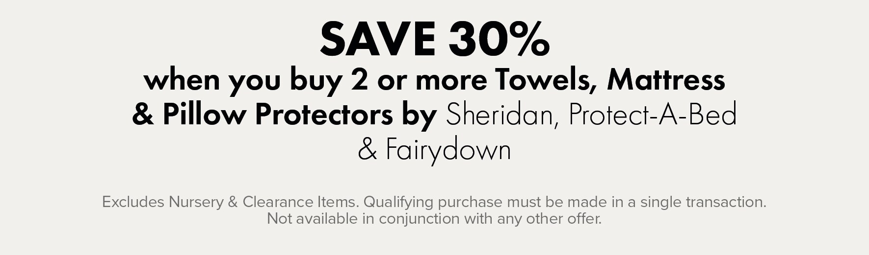 SAVE 30% when you buy 2 or more Towels, Duvet Inners, Protectors & Pillows by Sheridan, Fairydown & Protect-A-Bed
