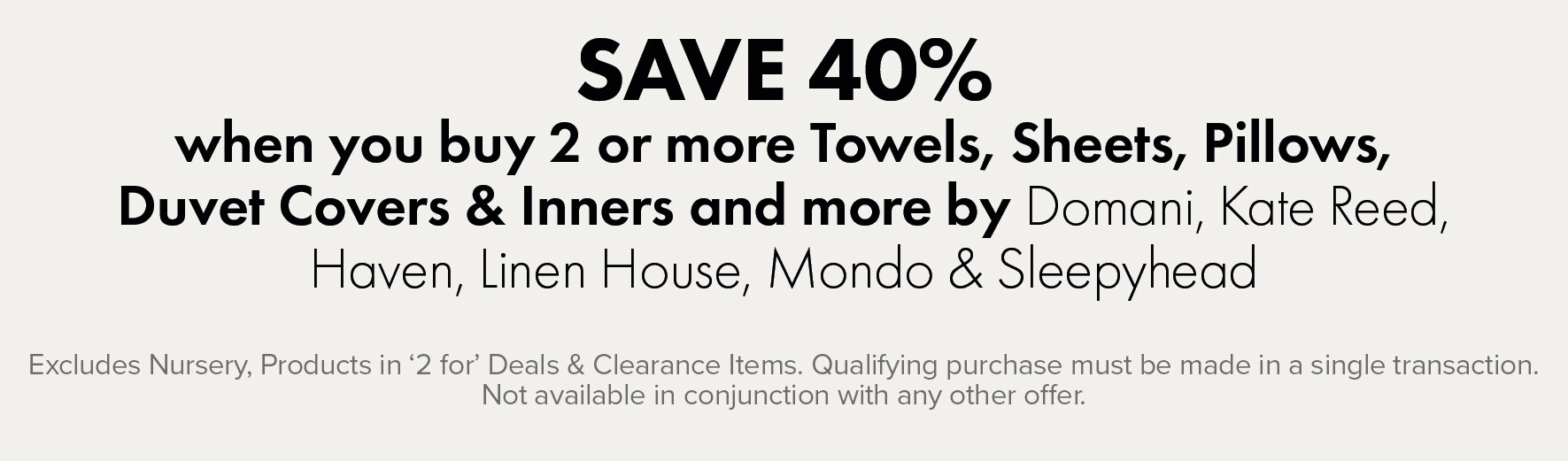 SAVE 40% when you buy 2 or more Towels, Sheets, Pillows, Duvet Covers & Inners and more by Domani, Kate Reed, Haven, Linen House, Mondo & Sleepyhead