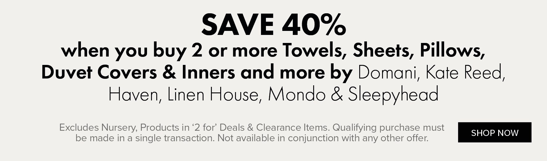SAVE 40% when you buy 2 or more Towels, Sheets, Pillows, Duvet Covers & Inners and more by Domani, Kate Reed, Haven, Linen House, Mondo & Sleepyhead
