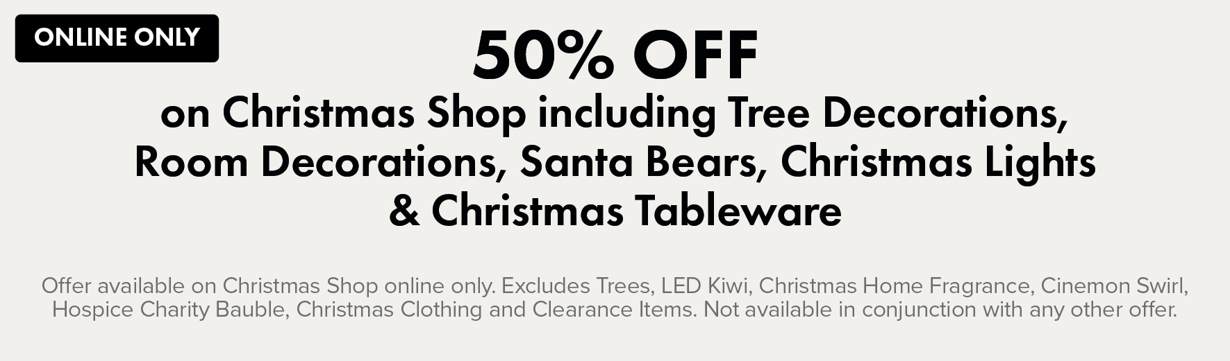 50% OFF on Christmas Shop including Tree Decorations, Room Decorations, Santa Bears, Christmas Lights & Christmas Tableware