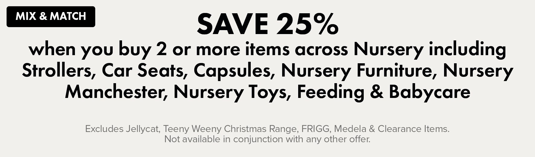 Save 25% when you buy 2 or more items across Nursery including Strollers, Car Seats, Capsules, Nursery Furniture, Nursery Manchester, Nursery Toys, Feeding & Babycare