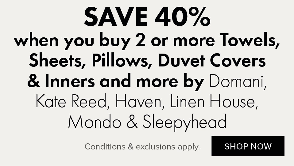 SAVE 40% when you buy 2 or more Towels, Sheets, Pillows, Duvet Covers & Inners and more by Domani, Kate Reed, Haven, Linen House, Mondo & Sleepyhead