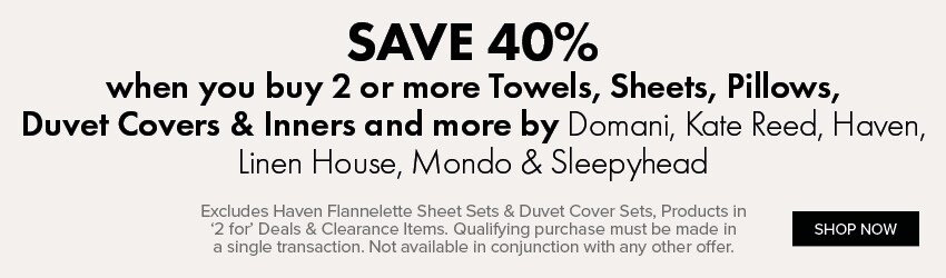 SAVE 40% when you buy any 2 or more Towels, Sheets, Pillows, Duvet Covers & Inners and more by Domani, Kate Reed, Haven, Linen House, Mondo & Sleepyhead