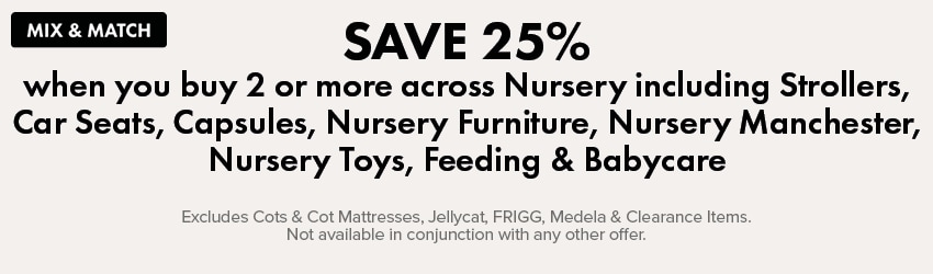 MIX & MATCH Save 25% when you buy 2 or more across Nursery including Strollers, Car Seats, Capsules, Nursery Furniture, Nursery Manchester, Nursery Toys, Feeding & Babycare