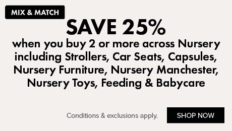 MIX & MATCH Save 25% when you buy 2 or more across Nursery including Strollers, Car Seats, Capsules, Nursery Furniture, Nursery Manchester, Nursery Toys, Feeding & Babycare