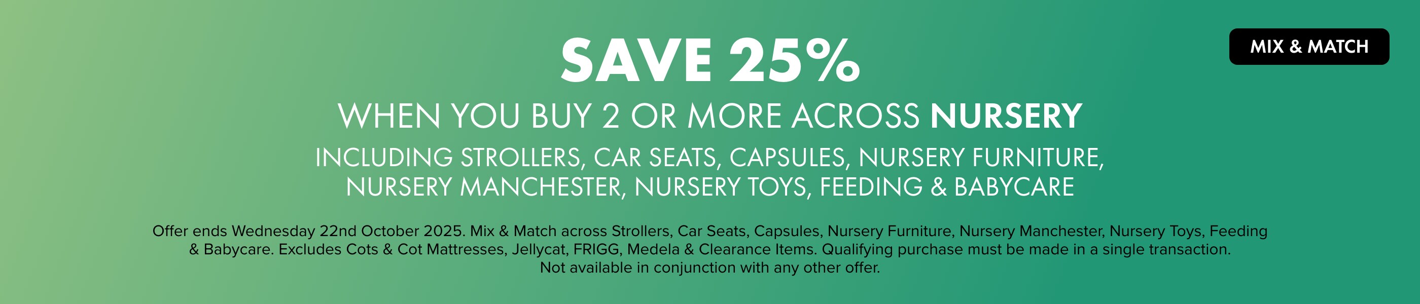 MIX & MATCH Save 25% when you buy 2 or more across Nursery including Strollers, Car Seats, Capsules, Nursery Furniture, Nursery Manchester, Nursery Toys, Feeding & Babycare