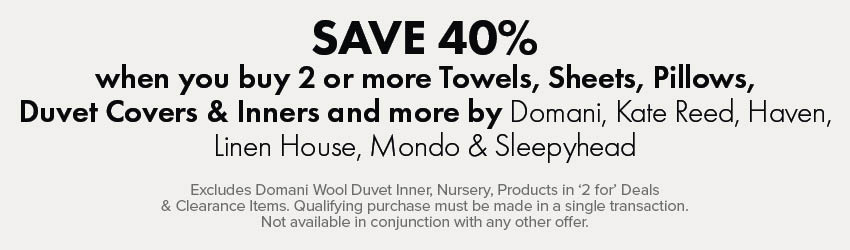 SAVE 40% when you buy 2 or more Towels, Sheets, Pillows, Duvet Covers & Inners and more by Domani, Kate Reed, Haven, Linen House, Mondo & Sleepyhead