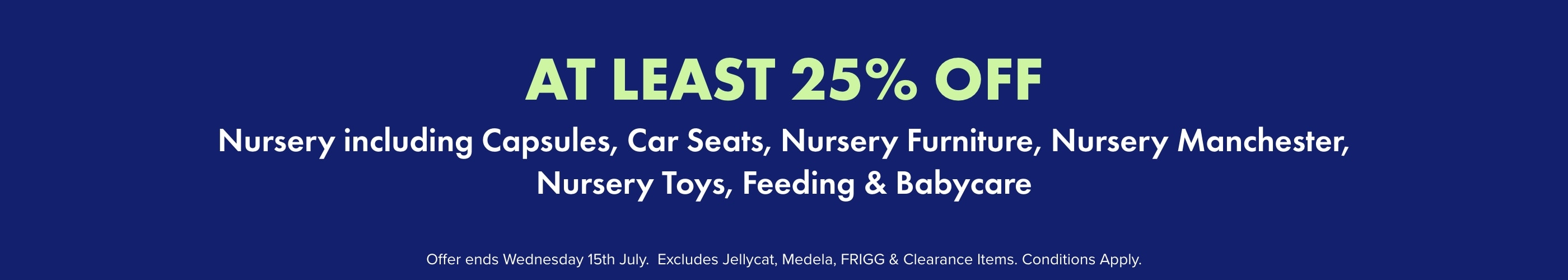 AT LEAST 25% off Nursery including Capsules, Car Seats, Nursery Furniture, Nursery Manchester, Nursery Toys, Feeding, & Babycare