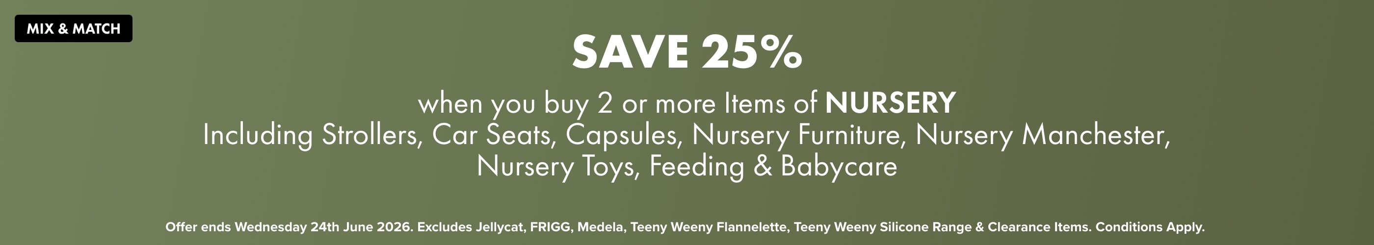 SAVE 25% when you buy 2 or more Items of Nursery Including Strollers, Car Seats, Capsules, Nursery Furniture, Nursery Manchester, Nursery Toys, Feeding & Babycare