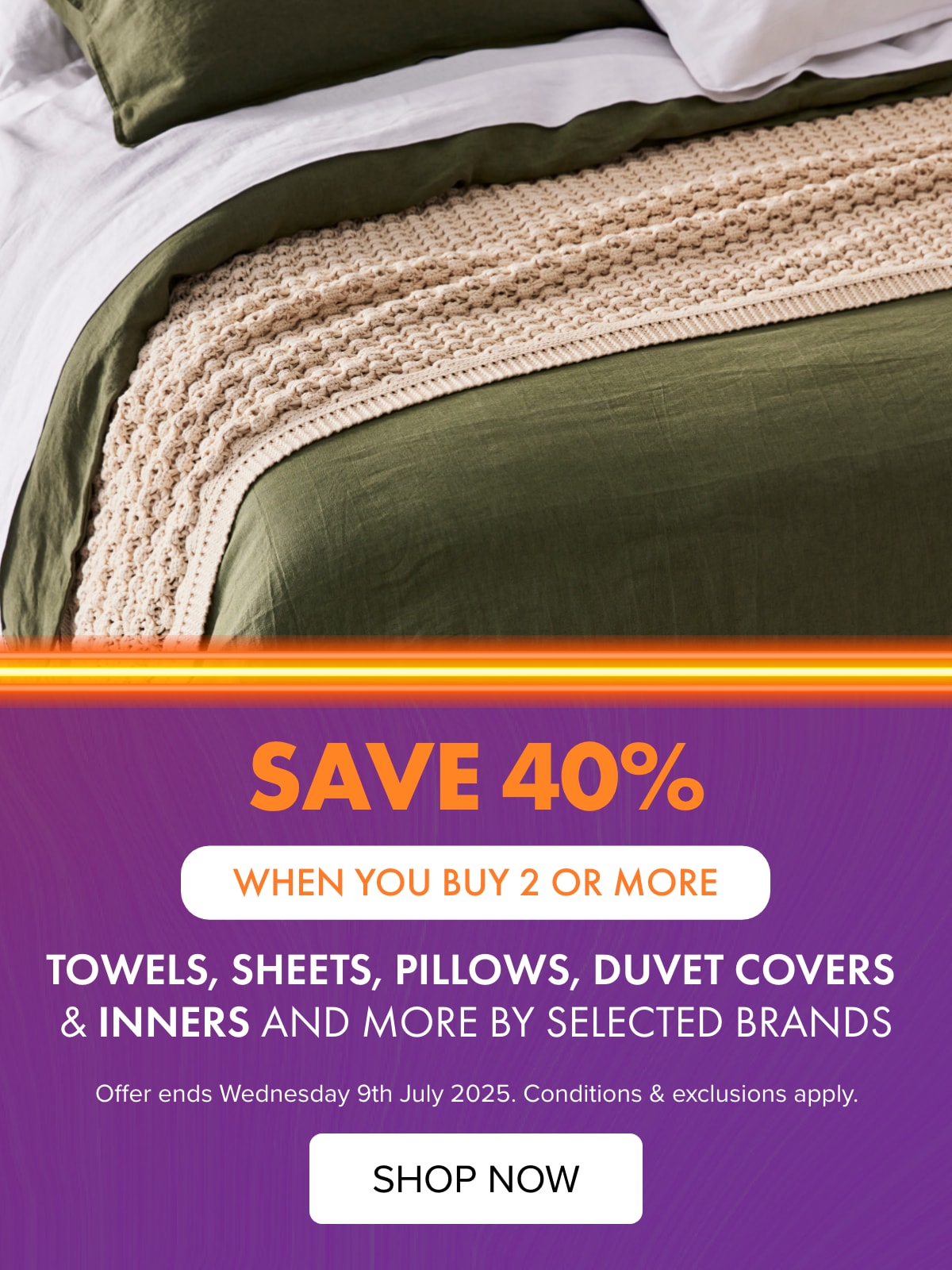 SAVE 40% when you buy any 2 or more items of Towels, Sheets, Pillows, Duvet Covers & Inners and More by Domani, Kate Reed, Haven, Linen House, Mondo & Sleepyhead